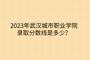 2023年武漢城市職業(yè)學(xué)院錄取分?jǐn)?shù)線是多少 2023年武漢城市職業(yè)學(xué)院錄取分?jǐn)?shù)線是多少