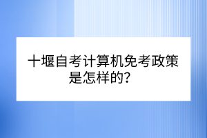 十堰自考計算機免考政策是怎樣的? 十堰自考計算機免考政策是怎樣的?