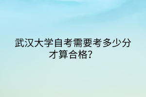 武漢大學自考需要考多少分才算合格? 武漢大學自考需要考多少分才算合格?