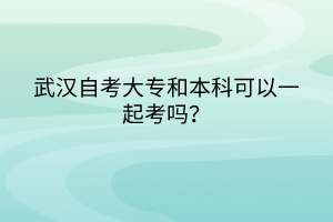 武漢自考大專和本科可以一起考嗎? 武漢自考大專和本科可以一起考嗎?