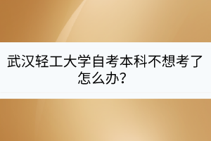 武漢輕工大學(xué)自考本科不想考了怎么辦? 武漢輕工大學(xué)自考本科不想考了怎么辦?