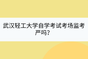 武漢輕工大學自學考試考場監(jiān)考嚴嗎？