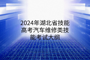 2024年湖北省技能高考汽車維修類技能考試大綱 2024年湖北省技能高考汽車維修類技能考試大綱