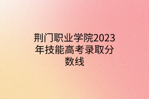 荊門(mén)職業(yè)學(xué)院2023年技能高考錄取分?jǐn)?shù)線