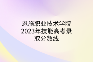 恩施職業(yè)技術(shù)學(xué)院2023年技能高考錄取分?jǐn)?shù)線 恩施職業(yè)技術(shù)學(xué)院2023年技能高考錄取分?jǐn)?shù)線