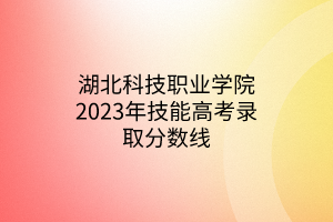 湖北科技職業(yè)學(xué)院2023年技能高考錄取分?jǐn)?shù)線 湖北科技職業(yè)學(xué)院2023年技能高考錄取分?jǐn)?shù)線