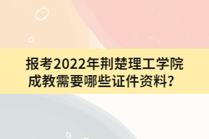 報(bào)考2022年荊楚理工學(xué)院成教需要哪些證件資料?