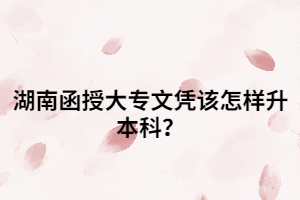 湖南函授大專文憑該怎樣升本科？