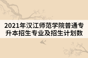 2021年漢江師范學(xué)院普通專升本招生專業(yè)及招生計(jì)劃數(shù)