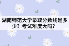 湖南師范大學(xué)錄取分?jǐn)?shù)線是多少？考試難度大嗎？