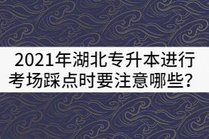 2021年湖北專升本進行考場踩點時要注意哪些？