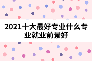 2021十大最好專業(yè)什么專業(yè)就業(yè)前景好