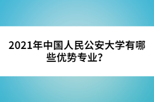 2021年中國人民公安大學(xué)有哪些優(yōu)勢專業(yè)？
