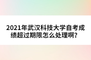 2021年武漢科技大學(xué)自考成績(jī)超過期限怎么處理啊？