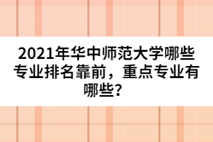 2021年華中師范大學哪些專業(yè)排名靠前，重點專業(yè)有哪些？