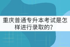 重慶普通專升本考試是怎樣進行錄取的?