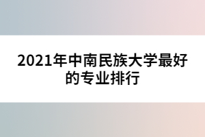 2021年中南民族大學最好的專業(yè)排行