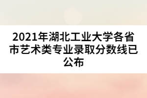 2021年湖北工業(yè)大學各省市藝術類專業(yè)錄取分數線已公布