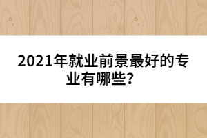 2021年就業(yè)前景最好的專業(yè)有哪些？