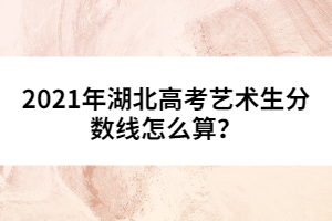 2021年湖北高考藝術(shù)生分?jǐn)?shù)線怎么算？