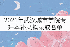 2021年武漢城市學(xué)院普通專升本補(bǔ)錄擬錄取名單公示