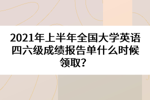 2021年上半年全國大學(xué)英語四六級成績報告單什么時候領(lǐng)取？
