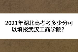 2021年湖北高考考多少分可以填報(bào)武漢工商學(xué)院?