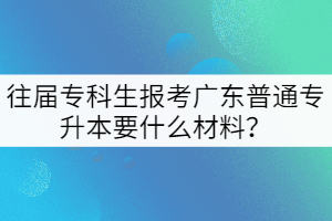 往屆專科生報(bào)考廣東普通專升本要什么材料?