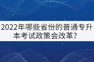 2022年哪些省份的普通專升本考試政策會改革?