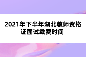 2021年下半年湖北教師資格證面試繳費時間