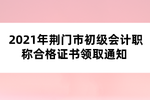 2021年荊門(mén)市初級(jí)會(huì)計(jì)職稱(chēng)合格證書(shū)領(lǐng)取通知