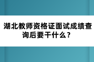 湖北教師資格證面試成績(jī)查詢后要干什么？