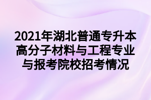 2021年湖北普通專升本高分子材料與工程專業(yè)與報考院校招考情況