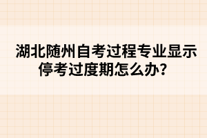 湖北隨州自考過程專業(yè)顯示停考過度期怎么辦?