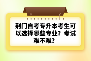 荊門自考專升本考生可以選擇哪些專業(yè)?考試難不難?