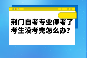 荊門自考專業(yè)停考了考生沒考完怎么辦?