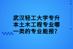 武漢輕工大學專升本土木工程專業(yè)哪一類的專業(yè)能報？